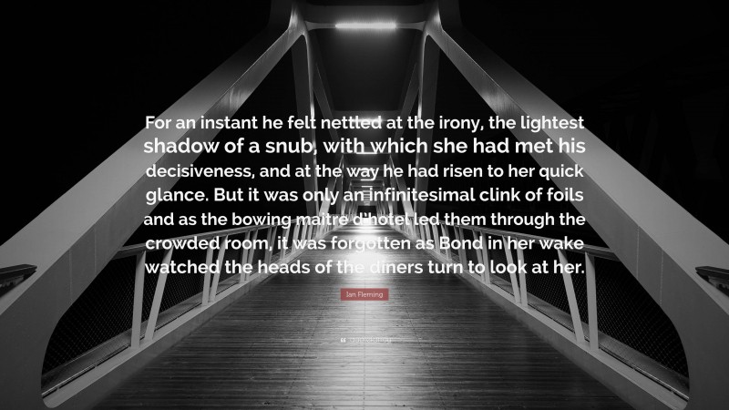 Ian Fleming Quote: “For an instant he felt nettled at the irony, the lightest shadow of a snub, with which she had met his decisiveness, and at the way he had risen to her quick glance. But it was only an infinitesimal clink of foils and as the bowing maitre d’hotel led them through the crowded room, it was forgotten as Bond in her wake watched the heads of the diners turn to look at her.”