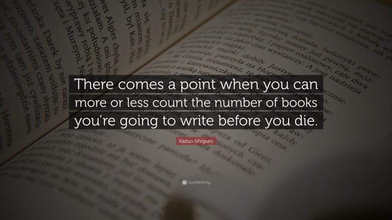 Kazuo Ishiguro Quote: “There comes a point when you can more or less count the number of books you’re going to write before you die.”