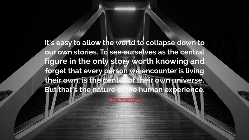 Shaun David Hutchinson Quote: “It’s easy to allow the world to collapse down to our own stories. To see ourselves as the central figure in the only story worth knowing and forget that every person we encounter is living their own, is the center of their own universe. But that’s the nature of the human experience.”