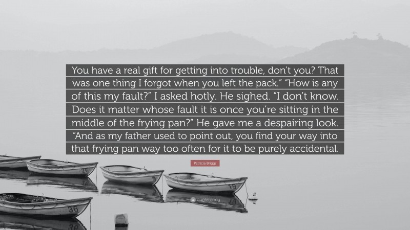 Patricia Briggs Quote: “You have a real gift for getting into trouble, don’t you? That was one thing I forgot when you left the pack.” “How is any of this my fault?” I asked hotly. He sighed. “I don’t know. Does it matter whose fault it is once you’re sitting in the middle of the frying pan?” He gave me a despairing look. “And as my father used to point out, you find your way into that frying pan way too often for it to be purely accidental.”