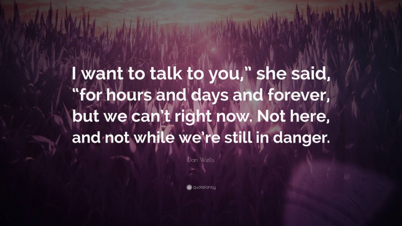 Dan Wells Quote: “I want to talk to you,” she said, “for hours and days and forever, but we can’t right now. Not here, and not while we’re still in danger.”