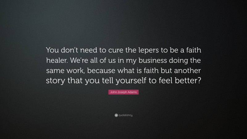 John Joseph Adams Quote: “You don’t need to cure the lepers to be a faith healer. We’re all of us in my business doing the same work, because what is faith but another story that you tell yourself to feel better?”