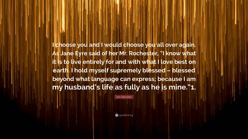 Jen Hatmaker Quote: “I choose you and I would choose you all over again. As Jane Eyre said of her Mr. Rochester, “I know what it is to live entirely for and with what I love best on earth. I hold myself supremely blessed – blessed beyond what language can express; because I am my husband’s life as fully as he is mine.”1.”