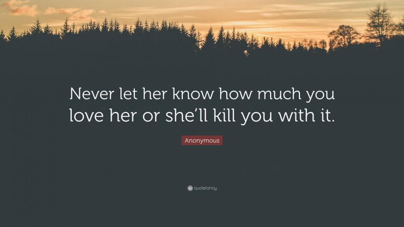 Anonymous Quote: “Never let her know how much you love her or she’ll kill you with it.”