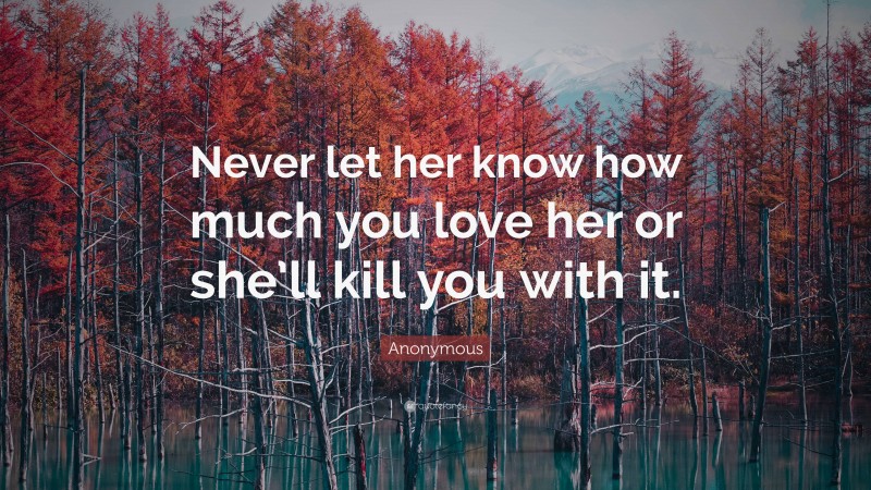 Anonymous Quote: “Never let her know how much you love her or she’ll kill you with it.”