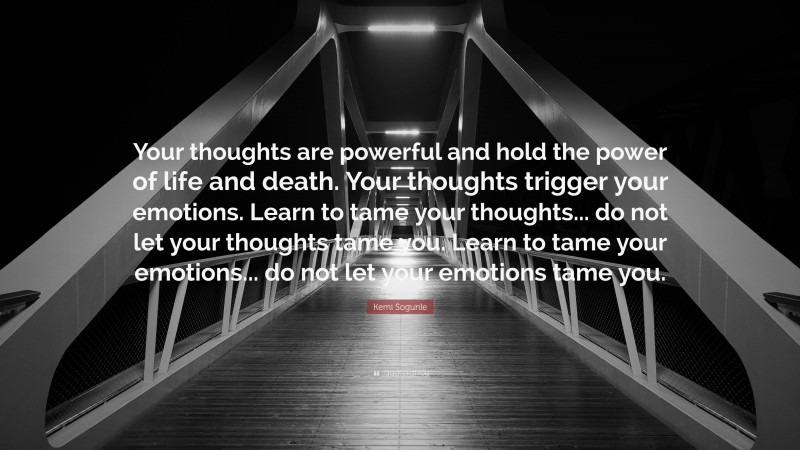 Kemi Sogunle Quote: “Your thoughts are powerful and hold the power of life and death. Your thoughts trigger your emotions. Learn to tame your thoughts... do not let your thoughts tame you. Learn to tame your emotions... do not let your emotions tame you.”