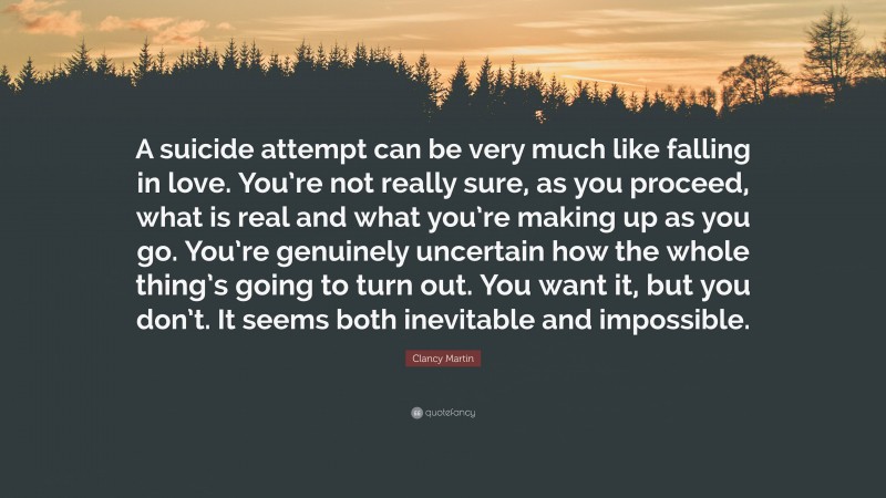 Clancy Martin Quote: “A suicide attempt can be very much like falling in love. You’re not really sure, as you proceed, what is real and what you’re making up as you go. You’re genuinely uncertain how the whole thing’s going to turn out. You want it, but you don’t. It seems both inevitable and impossible.”