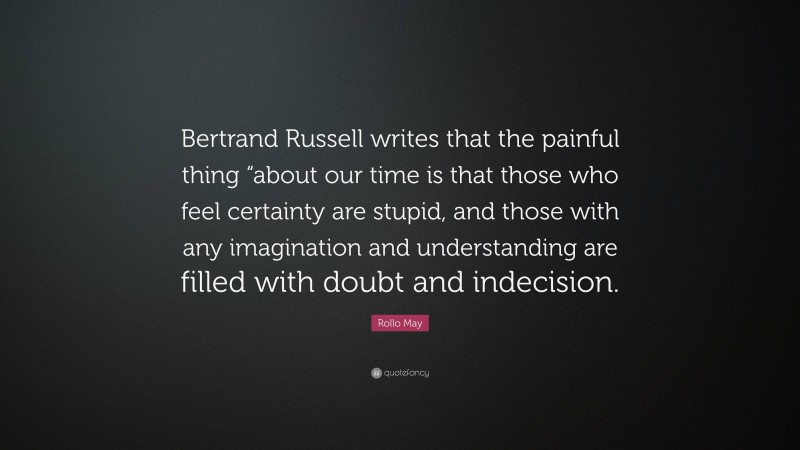 Rollo May Quote: “Bertrand Russell writes that the painful thing “about our time is that those who feel certainty are stupid, and those with any imagination and understanding are filled with doubt and indecision.”