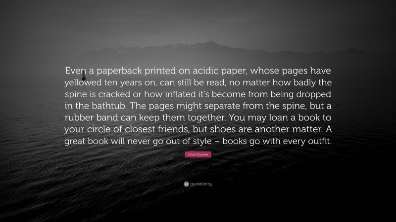 Lewis Buzbee Quote: “Even a paperback printed on acidic paper, whose pages have yellowed ten years on, can still be read, no matter how badly the spine is cracked or how inflated it’s become from being dropped in the bathtub. The pages might separate from the spine, but a rubber band can keep them together. You may loan a book to your circle of closest friends, but shoes are another matter. A great book will never go out of style – books go with every outfit.”