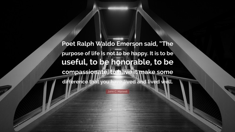 John C. Maxwell Quote: “Poet Ralph Waldo Emerson said, “The purpose of life is not to be happy. It is to be useful, to be honorable, to be compassionate, to have it make some difference that you have lived and lived well.”