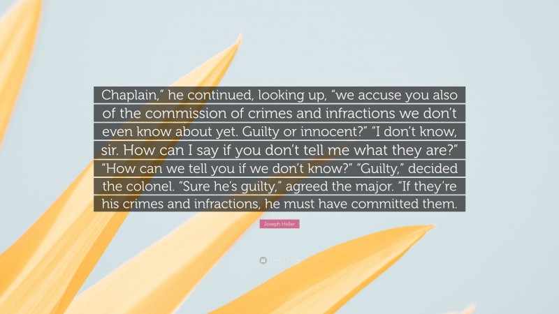 Joseph Heller Quote: “Chaplain,” he continued, looking up, “we accuse you also of the commission of crimes and infractions we don’t even know about yet. Guilty or innocent?” “I don’t know, sir. How can I say if you don’t tell me what they are?” “How can we tell you if we don’t know?” “Guilty,” decided the colonel. “Sure he’s guilty,” agreed the major. “If they’re his crimes and infractions, he must have committed them.”