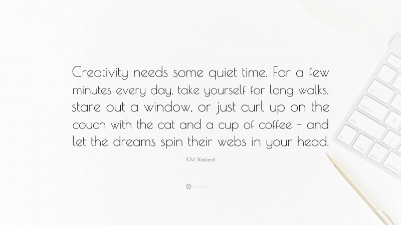 K.M. Weiland Quote: “Creativity needs some quiet time. For a few minutes every day, take yourself for long walks, stare out a window, or just curl up on the couch with the cat and a cup of coffee – and let the dreams spin their webs in your head.”