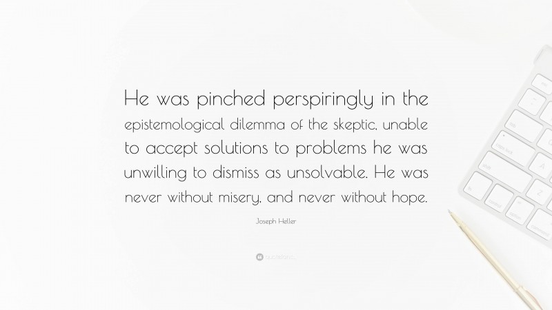 Joseph Heller Quote: “He was pinched perspiringly in the epistemological dilemma of the skeptic, unable to accept solutions to problems he was unwilling to dismiss as unsolvable. He was never without misery, and never without hope.”