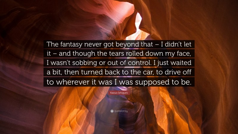 Kazuo Ishiguro Quote: “The fantasy never got beyond that – I didn’t let it – and though the tears rolled down my face, I wasn’t sobbing or out of control. I just waited a bit, then turned back to the car, to drive off to wherever it was I was supposed to be.”