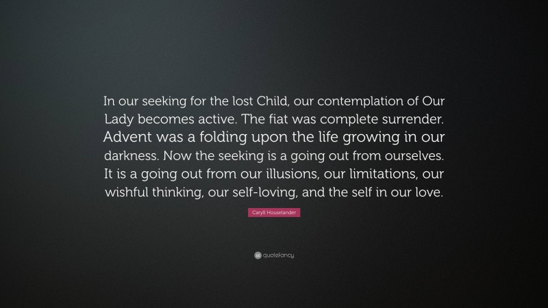 Caryll Houselander Quote: “In our seeking for the lost Child, our contemplation of Our Lady becomes active. The fiat was complete surrender. Advent was a folding upon the life growing in our darkness. Now the seeking is a going out from ourselves. It is a going out from our illusions, our limitations, our wishful thinking, our self-loving, and the self in our love.”