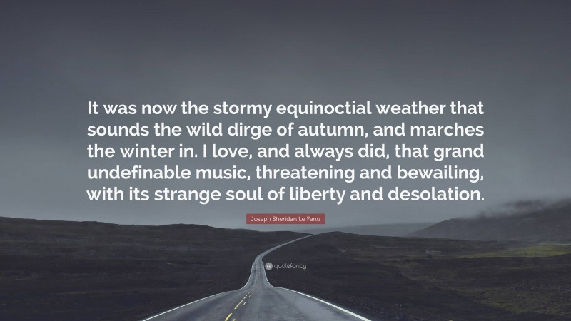Joseph Sheridan Le Fanu Quote: “It was now the stormy equinoctial weather that sounds the wild dirge of autumn, and marches the winter in. I love, and always did, that grand undefinable music, threatening and bewailing, with its strange soul of liberty and desolation.”