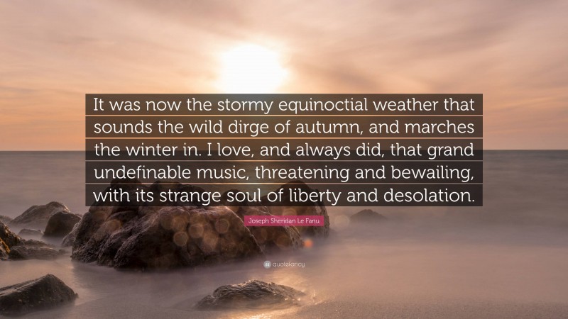 Joseph Sheridan Le Fanu Quote: “It was now the stormy equinoctial weather that sounds the wild dirge of autumn, and marches the winter in. I love, and always did, that grand undefinable music, threatening and bewailing, with its strange soul of liberty and desolation.”