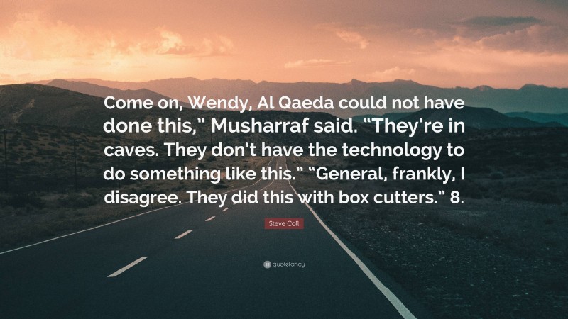 Steve Coll Quote: “Come on, Wendy, Al Qaeda could not have done this,” Musharraf said. “They’re in caves. They don’t have the technology to do something like this.” “General, frankly, I disagree. They did this with box cutters.” 8.”