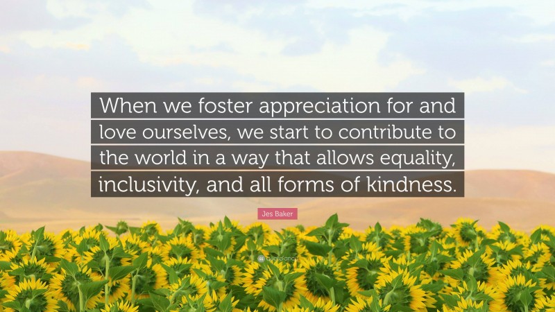 Jes Baker Quote: “When we foster appreciation for and love ourselves, we start to contribute to the world in a way that allows equality, inclusivity, and all forms of kindness.”