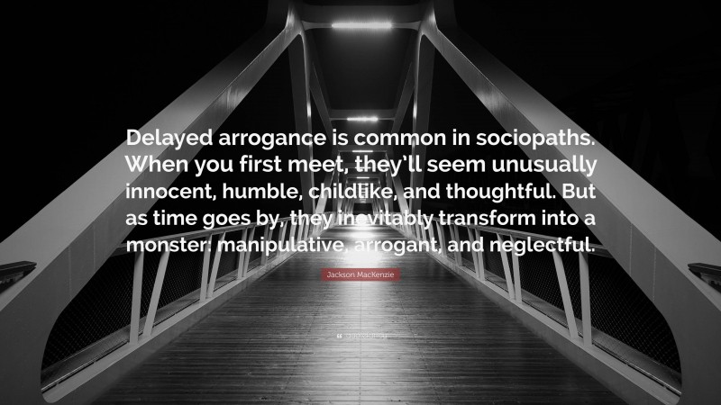 Jackson MacKenzie Quote: “Delayed arrogance is common in sociopaths. When you first meet, they’ll seem unusually innocent, humble, childlike, and thoughtful. But as time goes by, they inevitably transform into a monster: manipulative, arrogant, and neglectful.”