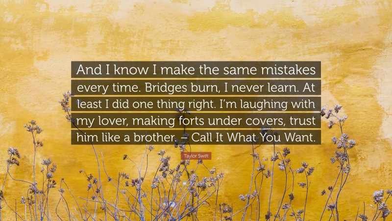 Taylor Swift Quote: “And I know I make the same mistakes every time. Bridges burn, I never learn. At least I did one thing right. I’m laughing with my lover, making forts under covers, trust him like a brother. – Call It What You Want.”