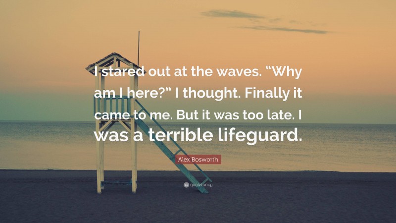 Alex Bosworth Quote: “I stared out at the waves. “Why am I here?” I thought. Finally it came to me. But it was too late. I was a terrible lifeguard.”