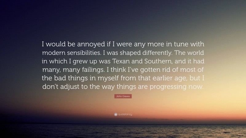 John Graves Quote: “I would be annoyed if I were any more in tune with modern sensibilities. I was shaped differently. The world in which I grew up was Texan and Southern, and it had many, many failings. I think I’ve gotten rid of most of the bad things in myself from that earlier age, but I don’t adjust to the way things are progressing now.”