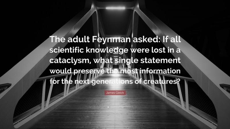 James Gleick Quote: “The adult Feynman asked: If all scientific knowledge were lost in a cataclysm, what single statement would preserve the most information for the next generations of creatures?”