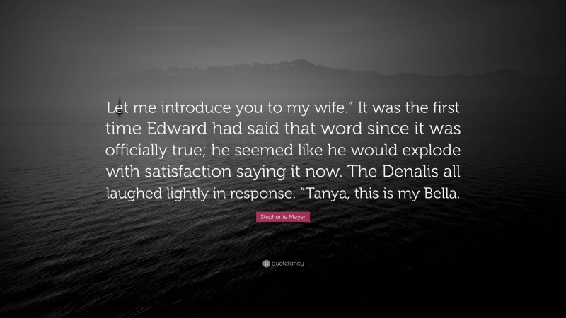 Stephenie Meyer Quote: “Let me introduce you to my wife.” It was the first time Edward had said that word since it was officially true; he seemed like he would explode with satisfaction saying it now. The Denalis all laughed lightly in response. “Tanya, this is my Bella.”