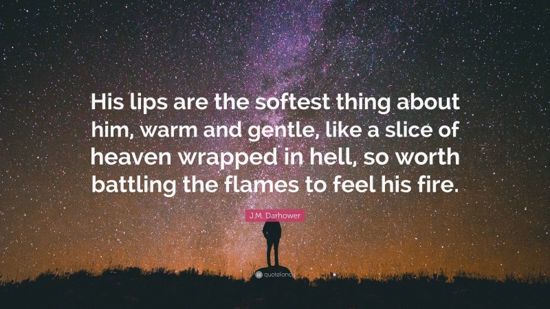 J.M. Darhower Quote: “His lips are the softest thing about him, warm and gentle, like a slice of heaven wrapped in hell, so worth battling the flames to feel his fire.”