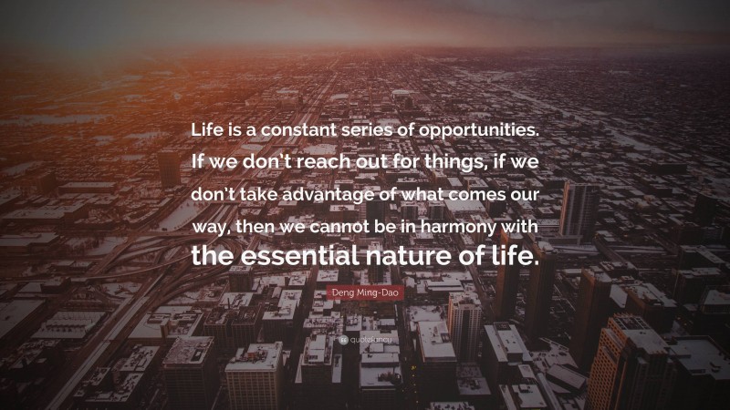 Deng Ming-Dao Quote: “Life is a constant series of opportunities. If we don’t reach out for things, if we don’t take advantage of what comes our way, then we cannot be in harmony with the essential nature of life.”