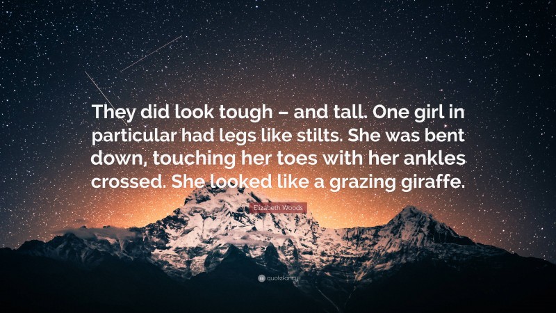 Elizabeth Woods Quote: “They did look tough – and tall. One girl in particular had legs like stilts. She was bent down, touching her toes with her ankles crossed. She looked like a grazing giraffe.”