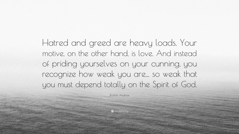 Brother Andrew Quote: “Hatred and greed are heavy loads. Your motive, on the other hand, is love. And instead of priding yourselves on your cunning, you recognize how weak you are... so weak that you must depend totally on the Spirit of God.”