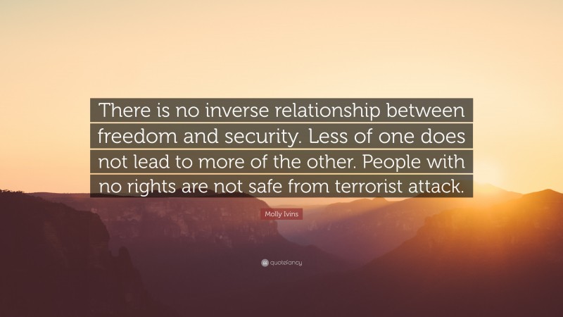 Molly Ivins Quote: “There is no inverse relationship between freedom and security. Less of one does not lead to more of the other. People with no rights are not safe from terrorist attack.”