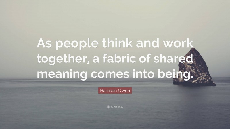 Harrison Owen Quote: “As people think and work together, a fabric of shared meaning comes into being.”