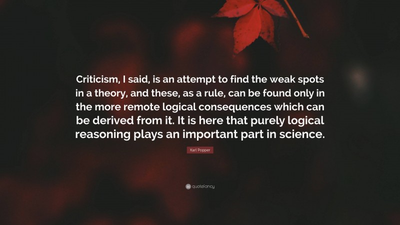 Karl Popper Quote: “Criticism, I said, is an attempt to find the weak spots in a theory, and these, as a rule, can be found only in the more remote logical consequences which can be derived from it. It is here that purely logical reasoning plays an important part in science.”