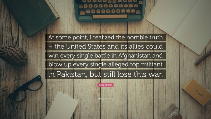 Kim Barker Quote: “At some point, I realized the horrible truth – the United States and its allies could win every single battle in Afghanistan and blow up every single alleged top militant in Pakistan, but still lose this war.”