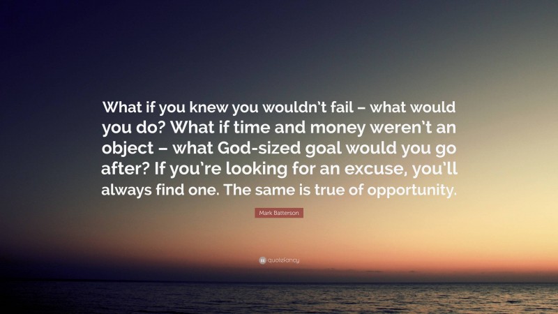 Mark Batterson Quote: “What if you knew you wouldn’t fail – what would you do? What if time and money weren’t an object – what God-sized goal would you go after? If you’re looking for an excuse, you’ll always find one. The same is true of opportunity.”