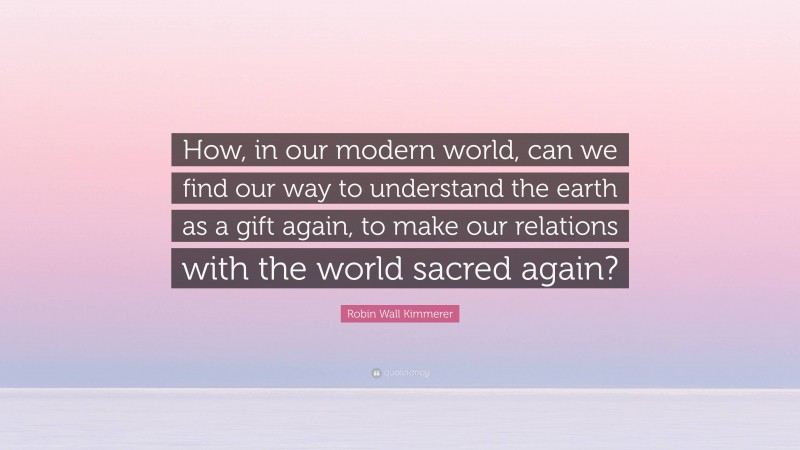 Robin Wall Kimmerer Quote: “How, in our modern world, can we find our way to understand the earth as a gift again, to make our relations with the world sacred again?”