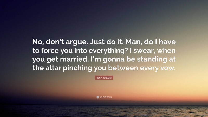 Riley Redgate Quote: “No, don’t argue. Just do it. Man, do I have to force you into everything? I swear, when you get married, I’m gonna be standing at the altar pinching you between every vow.”