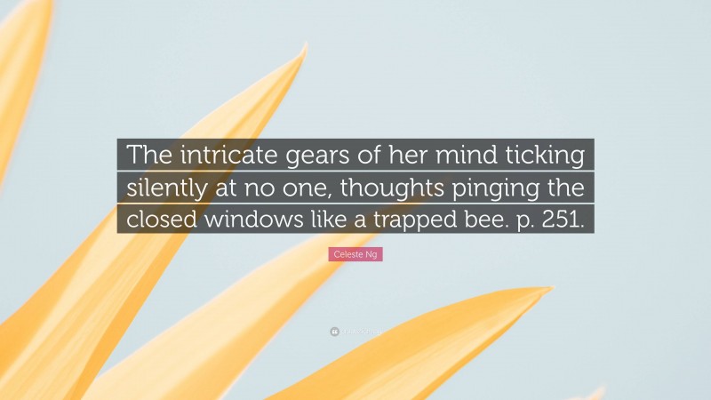 Celeste Ng Quote: “The intricate gears of her mind ticking silently at no one, thoughts pinging the closed windows like a trapped bee. p. 251.”