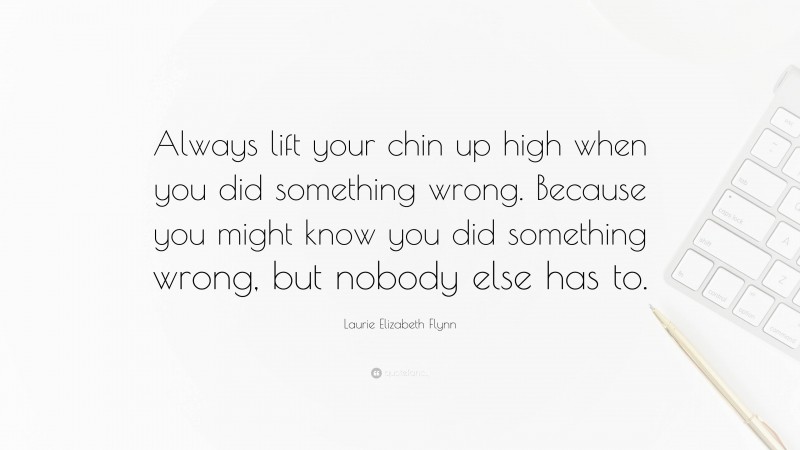 Laurie Elizabeth Flynn Quote: “Always lift your chin up high when you did something wrong. Because you might know you did something wrong, but nobody else has to.”