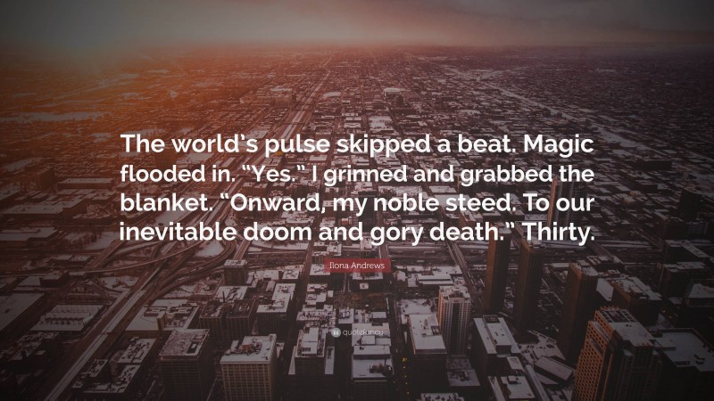 Ilona Andrews Quote: “The world’s pulse skipped a beat. Magic flooded in. “Yes.” I grinned and grabbed the blanket. “Onward, my noble steed. To our inevitable doom and gory death.” Thirty.”