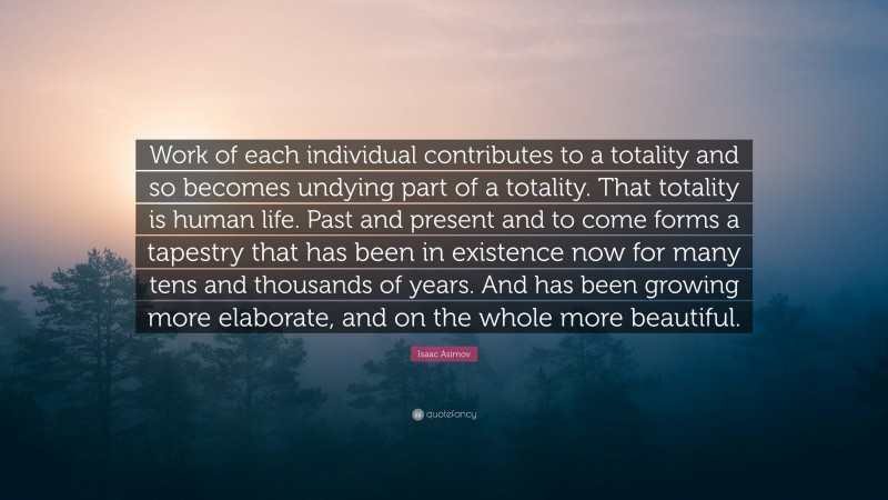 Isaac Asimov Quote: “Work of each individual contributes to a totality and so becomes undying part of a totality. That totality is human life. Past and present and to come forms a tapestry that has been in existence now for many tens and thousands of years. And has been growing more elaborate, and on the whole more beautiful.”