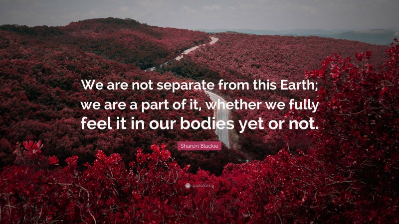 Sharon Blackie Quote: “We are not separate from this Earth; we are a part of it, whether we fully feel it in our bodies yet or not.”