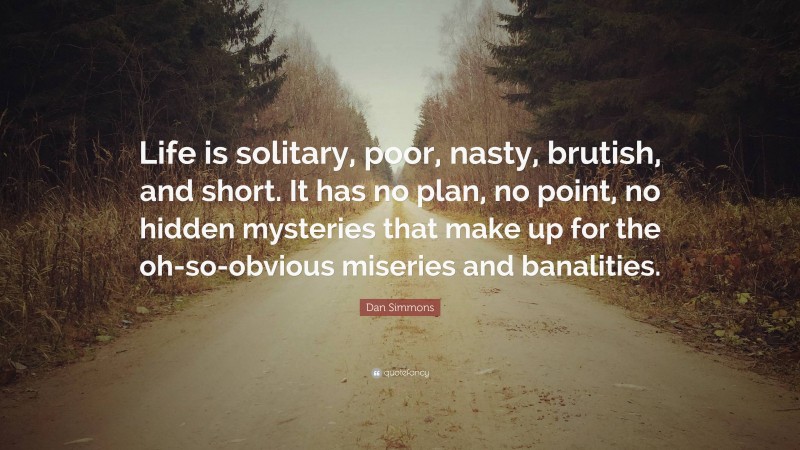 Dan Simmons Quote: “Life is solitary, poor, nasty, brutish, and short. It has no plan, no point, no hidden mysteries that make up for the oh-so-obvious miseries and banalities.”