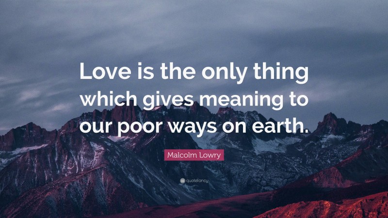 Malcolm Lowry Quote: “Love is the only thing which gives meaning to our poor ways on earth.”