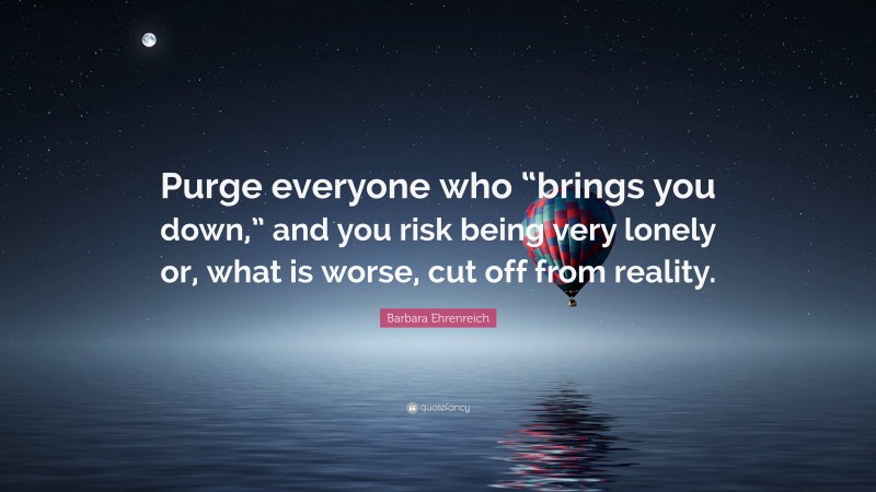 Barbara Ehrenreich Quote: “Purge everyone who “brings you down,” and you risk being very lonely or, what is worse, cut off from reality.”