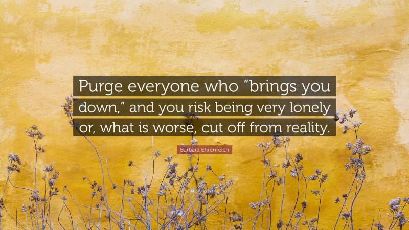 Barbara Ehrenreich Quote: “Purge everyone who “brings you down,” and you risk being very lonely or, what is worse, cut off from reality.”