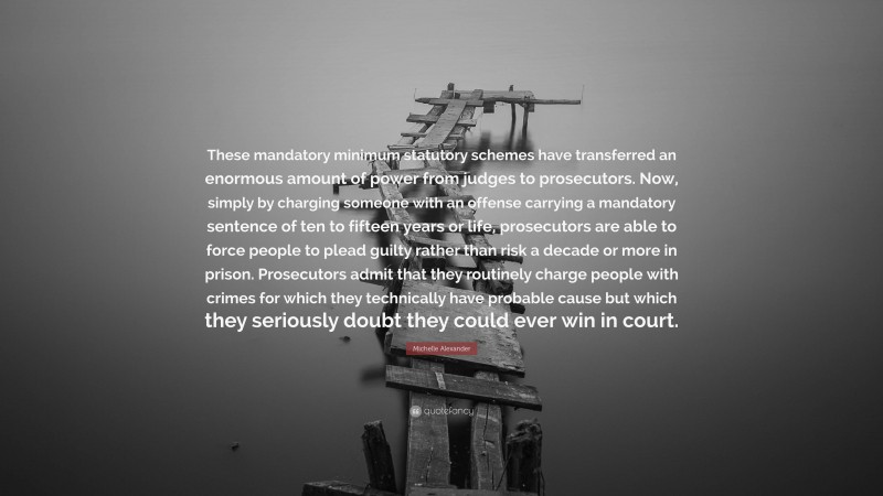 Michelle Alexander Quote: “These mandatory minimum statutory schemes have transferred an enormous amount of power from judges to prosecutors. Now, simply by charging someone with an offense carrying a mandatory sentence of ten to fifteen years or life, prosecutors are able to force people to plead guilty rather than risk a decade or more in prison. Prosecutors admit that they routinely charge people with crimes for which they technically have probable cause but which they seriously doubt they could ever win in court.”